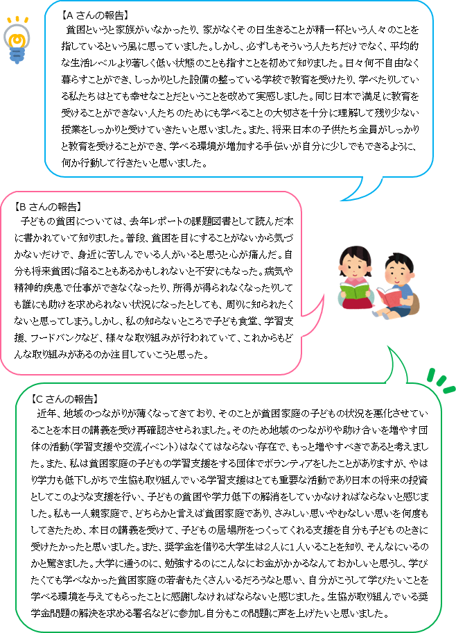 【Aさんの報告】貧困というと家族がいなかったり、家がなくその日生きることが精一杯という人々のことを指しているという風に思っていました。しかし、必ずしもそういう人たちだけでなく、平均的な生活レベルより著しく低い状態のことも指すことを初めて知りました。日々何不自由なく暮らすことができ、しっかりとした設備の整っている学校で教育を受けたり、学べたりしている私たちはとても幸せなことだということを改めて実感しました。同じ日本で満足に教育を受けることができない人たちのためにも学べることの大切さを十分に理解して残り少ない授業をしっかりと受けていきたいと思いました。また、将来日本の子供たち全員がしっかりと教育を受けることができ、学べる環境が増加する手伝いが自分に少しでもできるように、何か行動して行きたいと思いました。【Bさんの報告】子どもの貧困については、去年レポートの課題図書として読んだ本に書かれていて知りました。普段、貧困を目にすることがないから気づかないだけで、身近に苦しんでいる人がいると思うと心が痛んだ。自分も将来貧困に陥ることもあるかもしれないと不安にもなった。病気や精神的疾患で仕事ができなくなったり、所得が得られなくなったりしても誰にも助けを求められない状況になったとしても、周りに知られたくないと思ってしまう。しかし、私の知らないところで子ども食堂、学習支援、フードバンクなど、様々な取り組みが行われていて、これからもどんな取り組みがあるのか注目していこうと思った。【Cさんの報告】近年、地域のつながりが薄くなってきており、そのことが貧困家庭の子どもの状況を悪化させていることを本日の講義を受け再確認させられました。そのため地域のつながりや助け合いを増やす団体の活動(学習支援や交流イベント)はなくてはならない存在で、もっと増やすべきであると考えました。また、私は貧困家庭の子どもの学習支援をする団体でボランティアをしたことがありますが、やはり学力も低下しがちで生協も取り組んでいる学習支援はとても重要な活動であり日本の将来の投資としてこのような支援を行い、子どもの貧困や学力低下の解消をしていかなければならないと感じました。私も一人親家庭で、どちらかと言えば貧困家庭であり、さみしい思いやむなしい思いを何度もしてきたため、本日の講義を受けて、子どもの居場所をつくってくれる支援を自分も子どものときに受けたかったと思いました。また、奨学金を借りる大学生は2人に1人いることを知り、そんなにいるのかと驚きました。大学に通うのに、勉強するのにこんなにお金がかかるなんておかしいと思うし、学びたくても学べなかった貧困家庭の若者もたくさんいるだろうなと思い、自分がこうして学びたいことを学べる環境を与えてもらったことに感謝しなければならないと感じました。生協が取り組んでいる奨学金問題の解決を求める署名などに参加し自分もこの問題に声を上げたいと思いました。