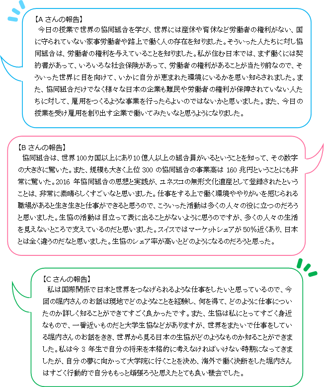 【Aさんの報告】今日の授業で世界の協同組合を学び、世界には産休や育休など労働者の権利がない、国に守られていない家事労働者や路上で働く人の存在を知りました。そういった人たちに対し協同組合は、労働者の権利を与えていることを知りました。私が住む日本では、まず働くには契約書があって、いろいろな社会保険があって、労働者の権利があることが当たり前なので、そういった世界に目を向けて、いかに自分が恵まれた環境にいるかを思い知らされました。また、協同組合だけでなく様々な日本の企業も難民や労働者の権利が保障されていない人たちに対して、雇用をつくるような事業を行ったらよいのではないかと思いました。また、今日の授業を受け雇用を創り出す企業で働いてみたいなと思うようになりました。【Bさんの報告】協同組合は、世界100カ国以上にあり10億人以上の組合員がいるということを知って、その数字の大きさに驚いた。また、規模も大きく上位300の協同組合の事業高は160兆円ということにも非常に驚いた。2016年協同組合の思想と実践が、ユネスコの無形文化遺産として登録されたということは、非常に素晴らしくすごいなと思いました。仕事をする上で働く環境ややりがいを感じられる職場があると生き生きと仕事ができると思うので、こういった活動は多くの人々の役に立つのだろうと思いました。生協の活動は目立って表に出ることがないように思うのですが、多くの人々の生活を見えないところで支えているのだと思いました。スイスではマーケットシェアが50％近くあり、日本とは全く違うのだなと思いました。生協のシェア率が高いとどのようになるのだろうと思った。【Cさんの報告】私は国際関係で日本と世界をつなげられるような仕事をしたいと思っているので、今回の堀内さんのお話は現地でどのようなことを経験し、何を得て、どのように仕事についたのか詳しく知ることができてすごく良かったです。また、生協は私にとってすごく身近なもので、一番近いものだと大学生協などがありますが、世界をまたいで仕事をしている堀内さんのお話をきき、世界から見る日本の生協がどのようなものか知ることができました。私は今3年生で自分の将来を本格的に考えなければいけない時期になってきましたが、自分の夢に向かって大学院に行くことを決め、海外で働く決断をした堀内さんはすごく行動的で自分ももっと頑張ろうと思えたとても良い機会でした。